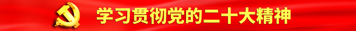 国产脱了黄的女人的逼B认真学习贯彻落实党的二十大会议精神